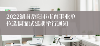 2022湖南岳阳市市直事业单位选调面试延期举行通知