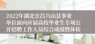 2022年湖北宜昌兴山县事业单位面向应届高校毕业生专项公开招聘工作人员综合成绩暨体检公示公告