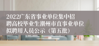 2022广东省事业单位集中招聘高校毕业生潮州市直事业单位拟聘用人员公示（第五批）