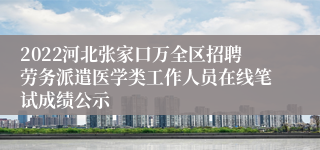 2022河北张家口万全区招聘劳务派遣医学类工作人员在线笔试成绩公示