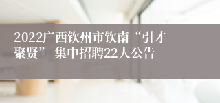 2022广西钦州市钦南“引才聚贤” 集中招聘22人公告