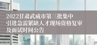 2022甘肃武威市第三批集中引进急需紧缺人才现场资格复审及面试时间公告