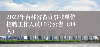 2022年吉林省省直事业单位招聘工作人员10号公告（84人）