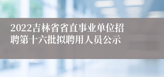 2022吉林省省直事业单位招聘第十六批拟聘用人员公示