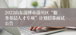 2022山东淄博市淄川区“服务基层人才专项”计划招募面试公告