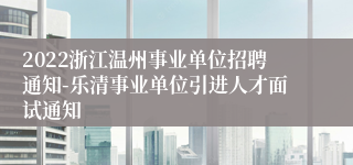 2022浙江温州事业单位招聘通知-乐清事业单位引进人才面试通知