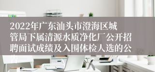 2022年广东汕头市澄海区城管局下属清源水质净化厂公开招聘面试成绩及入围体检人选的公告