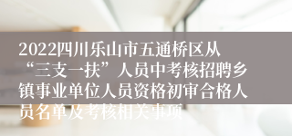 2022四川乐山市五通桥区从“三支一扶”人员中考核招聘乡镇事业单位人员资格初审合格人员名单及考核相关事项