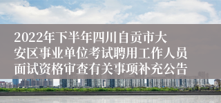 2022年下半年四川自贡市大安区事业单位考试聘用工作人员面试资格审查有关事项补充公告