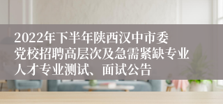 2022年下半年陕西汉中市委党校招聘高层次及急需紧缺专业人才专业测试、面试公告