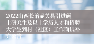 2022山西长治壶关县引进硕士研究生及以上学历人才和招聘大学生到村（社区）工作面试补充公告