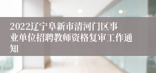 2022辽宁阜新市清河门区事业单位招聘教师资格复审工作通知