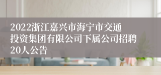 2022浙江嘉兴市海宁市交通投资集团有限公司下属公司招聘20人公告