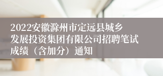 2022安徽滁州市定远县城乡发展投资集团有限公司招聘笔试成绩（含加分）通知