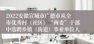 2022安徽宣城市广德市从全市优秀村（社区）“两委”干部中选聘乡镇（街道）事业单位人员业绩量化考核得分、