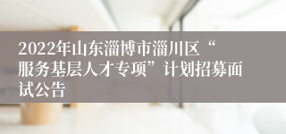 2022年山东淄博市淄川区“服务基层人才专项”计划招募面试公告