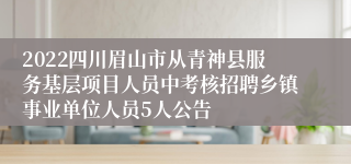 2022四川眉山市从青神县服务基层项目人员中考核招聘乡镇事业单位人员5人公告