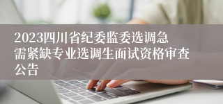 2023四川省纪委监委选调急需紧缺专业选调生面试资格审查公告