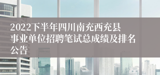 2022下半年四川南充西充县事业单位招聘笔试总成绩及排名公告