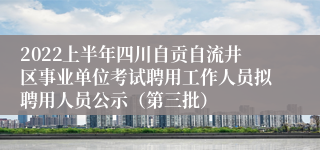 2022上半年四川自贡自流井区事业单位考试聘用工作人员拟聘用人员公示（第三批）