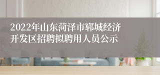 2022年山东菏泽市郓城经济开发区招聘拟聘用人员公示