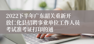 2022下半年广东韶关重新开放仁化县招聘事业单位工作人员考试准考证打印的通