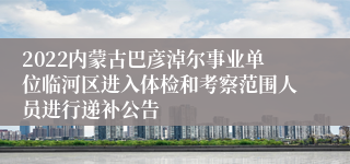 2022内蒙古巴彦淖尔事业单位临河区进入体检和考察范围人员进行递补公告