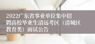 2022广东省事业单位集中招聘高校毕业生清远考区（清城区教育类）面试公告