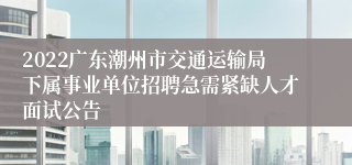 2022广东潮州市交通运输局下属事业单位招聘急需紧缺人才面试公告