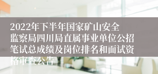 2022年下半年国家矿山安全监察局四川局直属事业单位公招笔试总成绩及岗位排名和面试资格审查公告