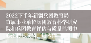 2022下半年新疆兵团教育局直属事业单位兵团教育科学研究院和兵团教育评估与质量监测中心招聘总成绩、进入体