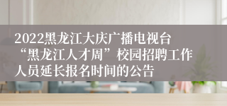 2022黑龙江大庆广播电视台“黑龙江人才周”校园招聘工作人员延长报名时间的公告