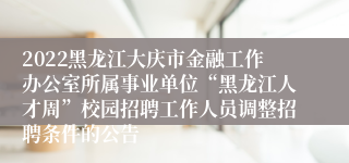 2022黑龙江大庆市金融工作办公室所属事业单位“黑龙江人才周”校园招聘工作人员调整招聘条件的公告