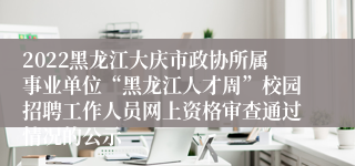 2022黑龙江大庆市政协所属事业单位“黑龙江人才周”校园招聘工作人员网上资格审查通过情况的公示