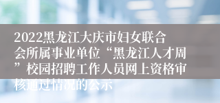 2022黑龙江大庆市妇女联合会所属事业单位“黑龙江人才周”校园招聘工作人员网上资格审核通过情况的公示