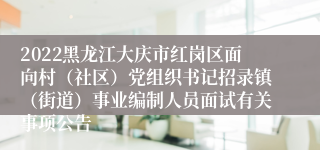 2022黑龙江大庆市红岗区面向村（社区）党组织书记招录镇（街道）事业编制人员面试有关事项公告