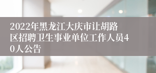 2022年黑龙江大庆市让胡路区招聘卫生事业单位工作人员40人公告