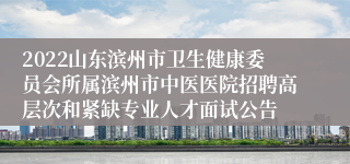 2022山东滨州市卫生健康委员会所属滨州市中医医院招聘高层次和紧缺专业人才面试公告