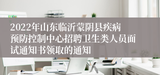 2022年山东临沂蒙阴县疾病预防控制中心招聘卫生类人员面试通知书领取的通知