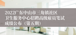 2022广东中山市三角镇社区卫生服务中心招聘高级雇员笔试成绩公布（第五期）