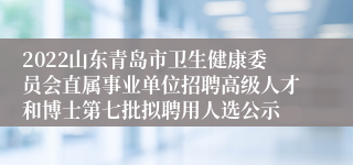 2022山东青岛市卫生健康委员会直属事业单位招聘高级人才和博士第七批拟聘用人选公示