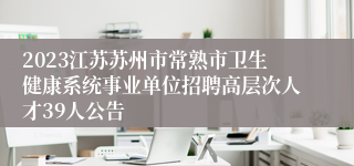 2023江苏苏州市常熟市卫生健康系统事业单位招聘高层次人才39人公告