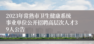 2023年常熟市卫生健康系统事业单位公开招聘高层次人才39人公告