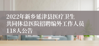 2022年新乡延津县医疗卫生共同体总医院招聘编外工作人员118人公告