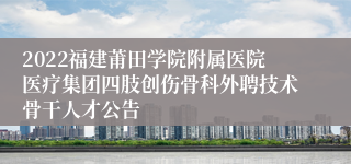 2022福建莆田学院附属医院医疗集团四肢创伤骨科外聘技术骨干人才公告