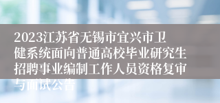 2023江苏省无锡市宜兴市卫健系统面向普通高校毕业研究生招聘事业编制工作人员资格复审与面试公告