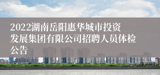 2022湖南岳阳惠华城市投资发展集团有限公司招聘人员体检公告