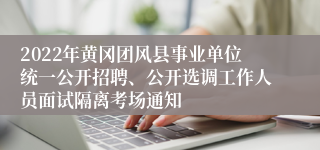 2022年黄冈团风县事业单位统一公开招聘、公开选调工作人员面试隔离考场通知