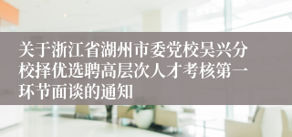 关于浙江省湖州市委党校吴兴分校择优选聘高层次人才考核第一环节面谈的通知