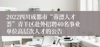 2022四川成都市“蓉漂人才荟”青羊区赴外招聘40名事业单位高层次人才的公告